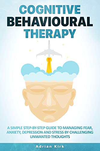 Cognitive Behavioural Therapy: A Simple Step-By-Step Guide to Managing Fear, Anxiety, Depression and Stress by Challenging Unwanted Thoughts